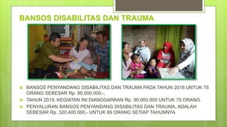 BANSOS DISABILITAS DAN TRAUMA
 BANSOS PENYANDANG DISABILITAS DAN TRAUMA PADA TAHUN 2018 UNTUK 75
ORANG SEBESAR Rp. 90.000.000,-.
 TAHUN 2019, KEGIATAN INI DIANGGARKAN Rp. 90.000.000 UNTUK 75 ORANG.
 PENYALURAN BANSOS PENYANDANG DISABILITAS DAN TRAUMA, ADALAH
SEBESAR Rp. 320.400.000,- UNTUK 89 ORANG SETIAP TAHUNNYA.
 