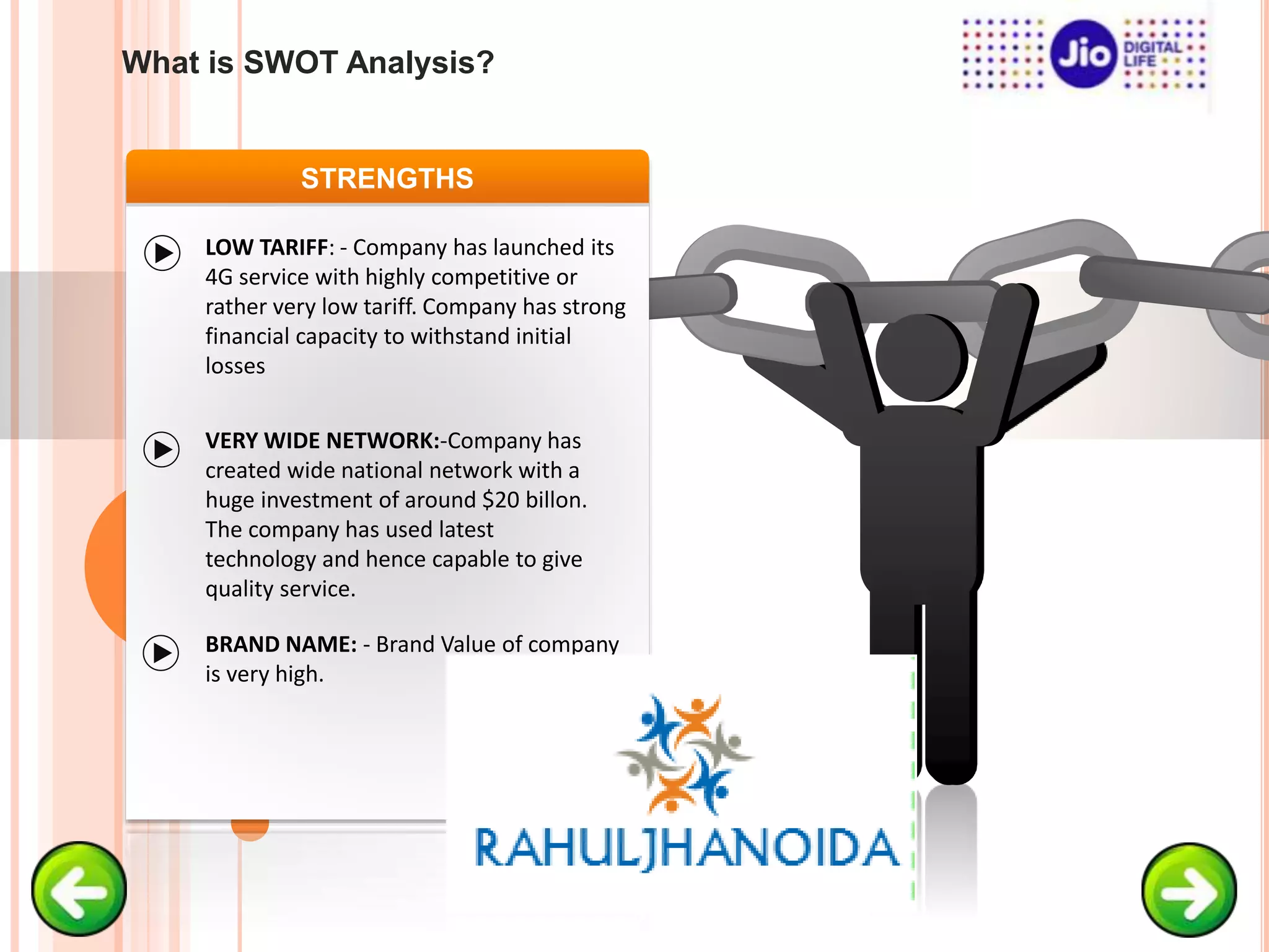 STRENGTHS
LOW TARIFF: - Company has launched its
4G service with highly competitive or
rather very low tariff. Company has strong
financial capacity to withstand initial
losses
VERY WIDE NETWORK:-Company has
created wide national network with a
huge investment of around $20 billon.
The company has used latest
technology and hence capable to give
quality service.
BRAND NAME: - Brand Value of company
is very high.
What is SWOT Analysis?
 