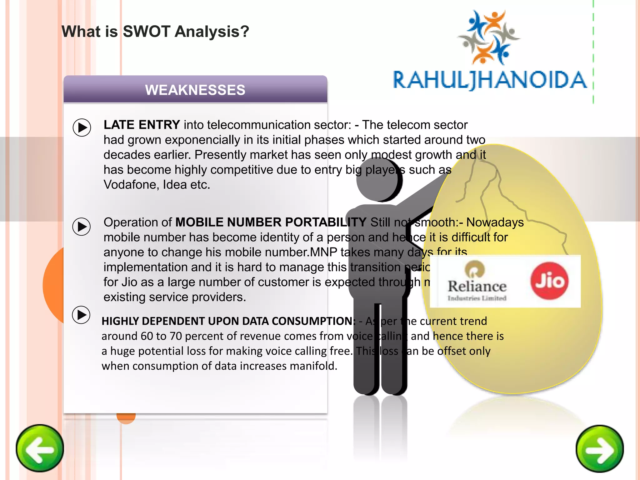 WEAKNESSES
LATE ENTRY into telecommunication sector: - The telecom sector
had grown exponencially in its initial phases which started around two
decades earlier. Presently market has seen only modest growth and it
has become highly competitive due to entry big players such as
Vodafone, Idea etc.
Operation of MOBILE NUMBER PORTABILITY Still not smooth:- Nowadays
mobile number has become identity of a person and hence it is difficult for
anyone to change his mobile number.MNP takes many days for its
implementation and it is hard to manage this transition period. MNP is crucial
for Jio as a large number of customer is expected through migration from
existing service providers.
HIGHLY DEPENDENT UPON DATA CONSUMPTION: - As per the current trend
around 60 to 70 percent of revenue comes from voice calling and hence there is
a huge potential loss for making voice calling free. This loss can be offset only
when consumption of data increases manifold.
What is SWOT Analysis?
 
