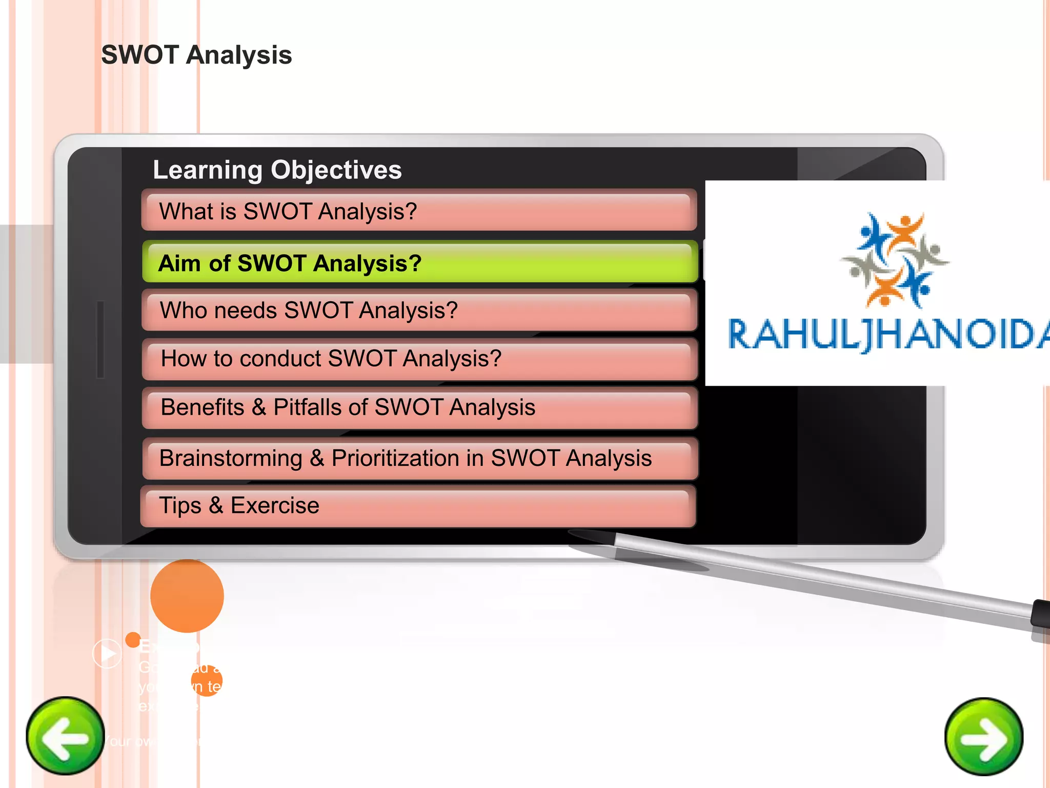 SWOT Analysis
Example text
Go ahead and replace it with
your own text. This is an
example text.
Your own footer Your Logo
Aim of SWOT Analysis
Who needs SWOT Analysis?
How to conduct SWOT Analysis?
Brainstorming & Prioritization in SWOT Analysis
Learning Objectives
What is SWOT Analysis?
Benefits & Pitfalls of SWOT Analysis
Tips & Exercise
Aim of SWOT Analysis?
 