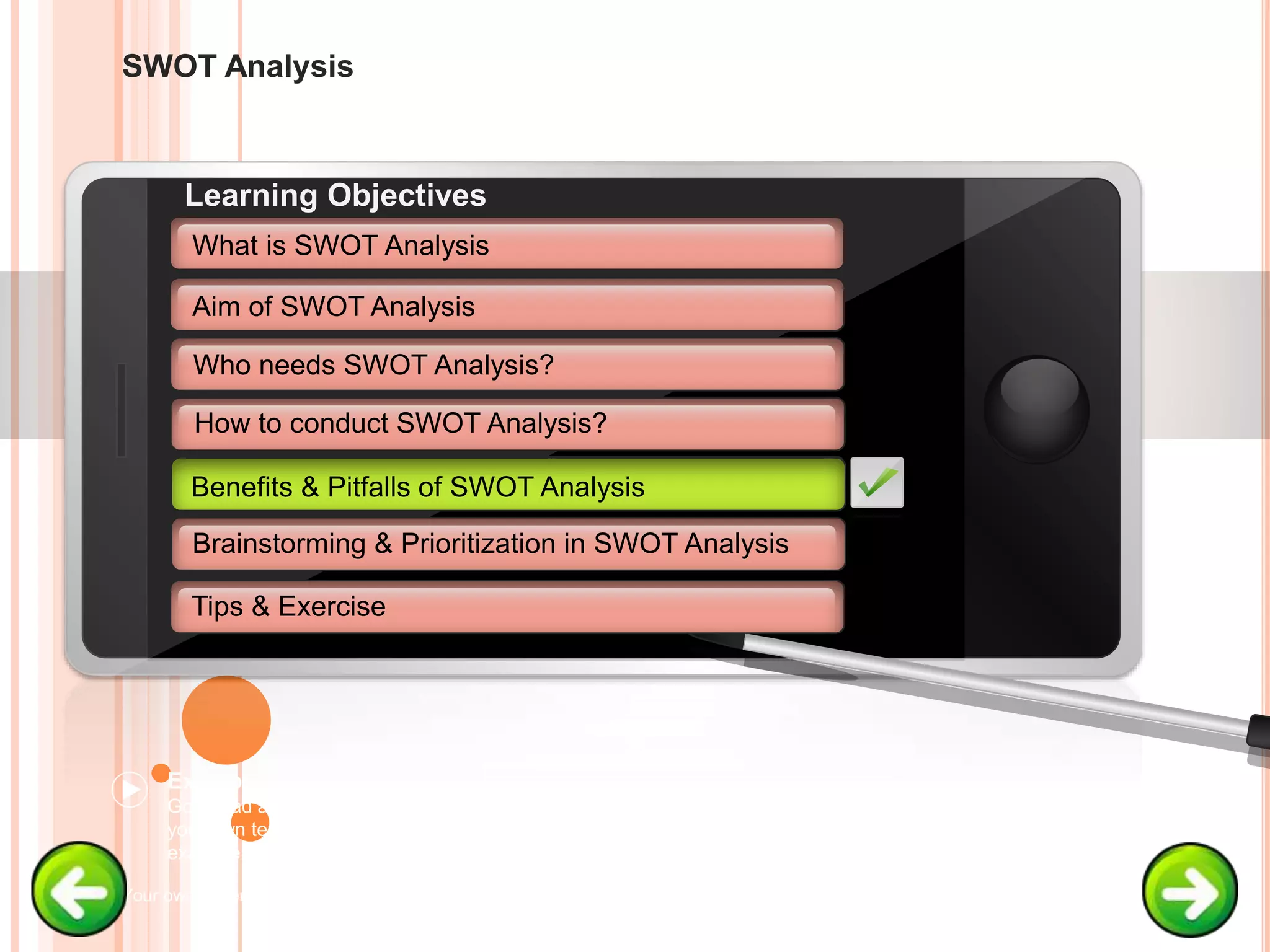 SWOT Analysis
Example text
Go ahead and replace it with
your own text. This is an
example text.
Your own footer Your Logo
Aim of SWOT Analysis
Who needs SWOT Analysis?
How to conduct SWOT Analysis?
Brainstorming & Prioritization in SWOT Analysis
Learning Objectives
What is SWOT Analysis
Benefits & Pitfalls of SWOT Analysis
Tips & Exercise
Benefits & Pitfalls of SWOT Analysis
 