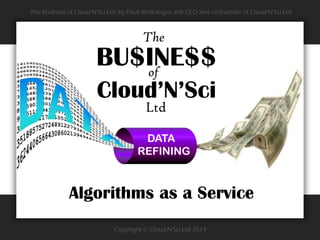 Copyright © Cloud'N'Sci Ltd 2014
‘The Business of Cloud’N’Sci Ltd’ by Pauli Misikangas, the CEO and co-founder of Cloud’N’Sci Ltd
DATA
REFINING
BU$INE$$
Cloud’N’Sci
of
The
Ltd
Algorithms as a Service
 