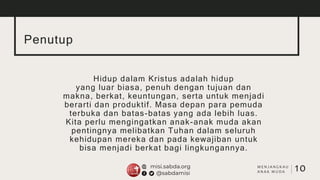 Penutup
Hidup dalam Kristus adalah hidup
yang luar biasa, penuh dengan tujuan dan
makna, berkat, keuntungan, serta untuk menjadi
berarti dan produktif. Masa depan para pemuda
terbuka dan batas-batas yang ada lebih luas.
Kita perlu mengingatkan anak-anak muda akan
pentingnya melibatkan Tuhan dalam seluruh
kehidupan mereka dan pada kewajiban untuk
bisa menjadi berkat bagi lingkungannya.
10
M E N J A N G K A U
A N A K M U D A
 