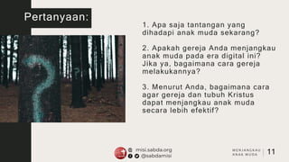 Pertanyaan:
1. Apa saja tantangan yang
dihadapi anak muda sekarang?
2. Apakah gereja Anda menjangkau
anak muda pada era digital ini?
Jika ya, bagaimana cara gereja
melakukannya?
3. Menurut Anda, bagaimana cara
agar gereja dan tubuh Kristus
dapat menjangkau anak muda
secara lebih efektif?
11
M E N J A N G K A U
A N A K M U D A
 