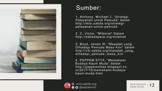 Sumber:
1. Anthony, Michael J. “Strategi
Pelayanan untuk Pemuda” dalam
http://misi.sabda.org/strategi-
pelayanan-untuk-pemuda
2. C, Victor, “Milenial” Dalam
http://sabdaspace.org/milenial
3. Boyd, James W. “Masalah yang
Dihadapi Pemuda Masa Kini” dalam
http://c3i.sabda.org/masalah_yang_
dihadapi_pemuda_masa_kini
4. PSPPKM STTA. “Memahami
Budaya Kaum Muda” dalam
http://psppkmsttaa.blogspot.co
m/2017/10/memahami-budaya-
kaum-muda.html
12
M E N J A N G K A U
A N A K M U D A
 
