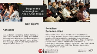 Konseling
Pelatihan
Kepemimpinan
Mengadakan konseling dalam kelompok
kecil untuk muda-mudi yang dibawakan
oleh seorang konselor profesional akan
menjadi cara yang sangat tepat untuk
mendukung kaum muda menyelesaikan
permasalahan mereka.
Pelayanan untuk anak muda harus diusahakan
secara tim, karena mereka akan senang bila bisa
turut andil merencanakan program -programnya.
Untuk itu, adakan semacam pelatihan kepemimpinan
dalam bentuk retret kepemimpinan tahunan,
konferensi pelatihan spesial, seminar, dan sesi tanya
jawab kelompok atau individu dengan pemimpin
kelompok muda-mudi.
07
Bagaimana
Menjangkau Hati
Anak-Anak Muda?
Dari dalam:
M E N J A N G K A U
A N A K M U D A
 