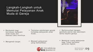  Berdoalah bagi
kerinduan melayani
anak muda dan
mencari tahu motifnya.
 Tentukan pandangan gereja
terhadap pelayanan anak
muda.
 Berkonsultasi dengan
gembala senior dan pemimpin
serta majelis gereja.
 Mengenali target.
Langkah-Langkah untuk
Memulai Pelayanan Anak
Muda di Gereja
 Menjadi pelayanan
yang memulihkan.
 Membuat ruang pelayanan
bagi Tuhan bersama
generasi digital.
09M E N J A N G K A U
A N A K M U D A
 