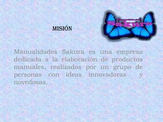 Misión Manualidades Sakura es una empresa dedicada a la elaboración de productos manuales, realizados por un grupo de personas con ideas innovadoras  y novedosas. 