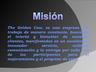The Golden Cow, es una empresa que trabaja de manera constante, buscando el interés y bienestar de nuestros clientes, manifestados en un excelente e innovador servicio, calidad, comunicación y la entrega por cada uno de los participantes para el mejoramiento y el progreso de esta. 