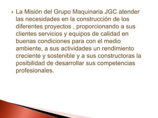 La Misión del Grupo Maquinaria JGC atender las necesidades en la construcción de los diferentes proyectos , proporcionando a sus clientes servicios y equipos de calidad en buenas condiciones para con el medio ambiente, a sus actividades un rendimiento creciente y sostenible y a sus constructoras la posibilidad de desarrollar sus competencias profesionales.