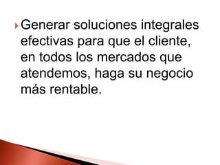 Generar soluciones integrales efectivas para que el cliente, en todos los mercados que atendemos, haga su negocio más rentable.