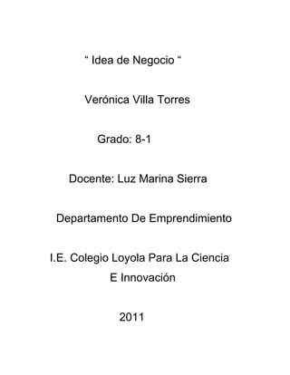 “ Idea de Negocio “


      Verónica Villa Torres


         Grado: 8-1


   Docente: Luz Marina Sierra


 Departamento De Emprendimiento


I.E. Colegio Loyola Para La Ciencia
           E Innovación


             2011
 