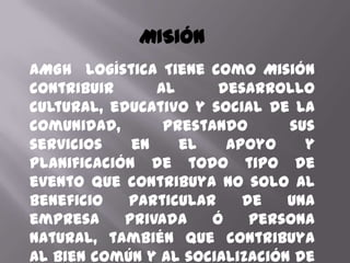 MISIÓN
AMGH Logística Tiene como Misión
contribuir      al      desarrollo
cultural, educativo y social de la
comunidad,       prestando      sus
servicios    en    el    apoyo    y
planificación de todo tipo de
evento que contribuya no solo al
beneficio   particular     de   una
empresa     privada    ó    persona
natural, también que contribuya
al bien común y al socialización de
 