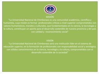 MISIÓN
“La Universidad Nacional de Chimborazo es una comunidad académica, científica y
humanista, cuya misión es formar profesionales críticos a nivel superior comprometidos con
valores humanísticos, morales y culturales, que fundamentados en la ciencia, la tecnología y
la cultura, constituyan un aporte para el desarrollo sostenible de nuestra provincia y del país
con calidad y reconocimiento social”
VISIÓN
“La Universidad Nacional de Chimborazo será una institución líder en el sistema de
educación superior, en la formación de profesionales con responsabilidad social y axiológica,
con sólidos conocimientos en la ciencia, tecnología y la cultura, comprometidos con el
desarrollo sostenible de la sociedad”