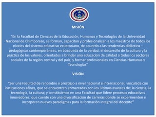 MISIÓN
“En la Facultad de Ciencias de la Educación, Humanas y Tecnologías de la Universidad
Nacional de Chimborazo, se forman, capacitan y profesionalizan a los maestros de todos los
niveles del sistema educativo ecuatoriano, de acuerdo a las tendencias didáctico –
pedagógicas contemporáneas, en búsqueda de la verdad, el desarrollo de la cultura y la
práctica de los valores, orientados a brindar una educación de calidad a todos los sectores
sociales de la región central y del país; y formar profesionales en Ciencias Humanas y
Tecnologías”
VISIÓN
“Ser una Facultad de renombre y prestigio a nivel nacional e internacional, vinculada con
instituciones afines, que se encuentren enmarcadas con los últimos avances de: la ciencia, la
tecnología, la cultura; y constituirnos en una Facultad que lidere procesos educativos
innovadores, que cuente con una diversificación de carreras donde se experimenten e
incorporen nuevos paradigmas para la formación integral del docente”
 
