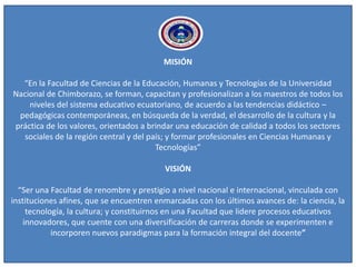 MISIÓN
“En la Facultad de Ciencias de la Educación, Humanas y Tecnologías de la Universidad
Nacional de Chimborazo, se forman, capacitan y profesionalizan a los maestros de todos los
niveles del sistema educativo ecuatoriano, de acuerdo a las tendencias didáctico –
pedagógicas contemporáneas, en búsqueda de la verdad, el desarrollo de la cultura y la
práctica de los valores, orientados a brindar una educación de calidad a todos los sectores
sociales de la región central y del país; y formar profesionales en Ciencias Humanas y
Tecnologías”
VISIÓN
“Ser una Facultad de renombre y prestigio a nivel nacional e internacional, vinculada con
instituciones afines, que se encuentren enmarcadas con los últimos avances de: la ciencia, la
tecnología, la cultura; y constituirnos en una Facultad que lidere procesos educativos
innovadores, que cuente con una diversificación de carreras donde se experimenten e
incorporen nuevos paradigmas para la formación integral del docente”
