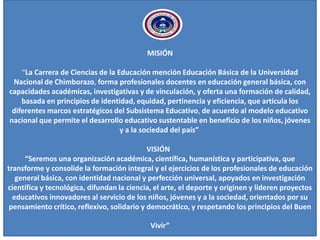 MISIÓN
“La Carrera de Ciencias de la Educación mención Educación Básica de la Universidad
Nacional de Chimborazo, forma profesionales docentes en educación general básica, con
capacidades académicas, investigativas y de vinculación, y oferta una formación de calidad,
basada en principios de identidad, equidad, pertinencia y eficiencia, que articula los
diferentes marcos estratégicos del Subsistema Educativo, de acuerdo al modelo educativo
nacional que permite el desarrollo educativo sustentable en beneficio de los niños, jóvenes
y a la sociedad del país”
VISIÓN
“Seremos una organización académica, científica, humanística y participativa, que
transforme y consolide la formación integral y el ejercicios de los profesionales de educación
general básica, con identidad nacional y perfección universal, apoyados en investigación
científica y tecnológica, difundan la ciencia, el arte, el deporte y originen y lideren proyectos
educativos innovadores al servicio de los niños, jóvenes y a la sociedad, orientados por su
pensamiento crítico, reflexivo, solidario y democrático, y respetando los principios del Buen
Vivir”
 