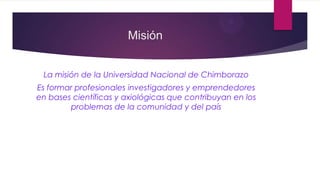 Misión
La misión de la Universidad Nacional de Chimborazo
Es formar profesionales investigadores y emprendedores
en bases científicas y axiológicas que contribuyan en los
problemas de la comunidad y del país

 