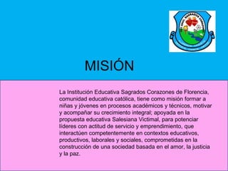 MISIÓN
La Institución Educativa Sagrados Corazones de Florencia,
comunidad educativa católica, tiene como misión formar a
niñas y jóvenes en procesos académicos y técnicos, motivar
y acompañar su crecimiento integral; apoyada en la
propuesta educativa Salesiana Victimal, para potenciar
líderes con actitud de servicio y emprendimiento, que
interactúen competentemente en contextos educativos,
productivos, laborales y sociales, comprometidas en la
construcción de una sociedad basada en el amor, la justicia
y la paz.
