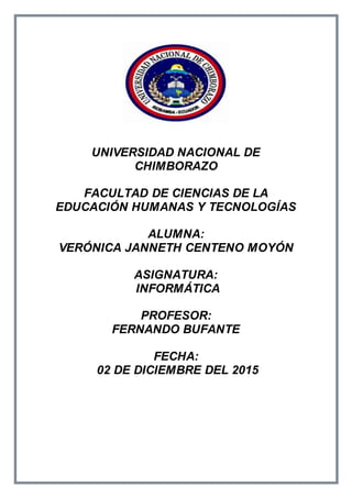 UNIVERSIDAD NACIONAL DE
CHIMBORAZO
FACULTAD DE CIENCIAS DE LA
EDUCACIÓN HUMANAS Y TECNOLOGÍAS
ALUMNA:
VERÓNICA JANNETH CENTENO MOYÓN
ASIGNATURA:
INFORMÁTICA
PROFESOR:
FERNANDO BUFANTE
FECHA:
02 DE DICIEMBRE DEL 2015
 