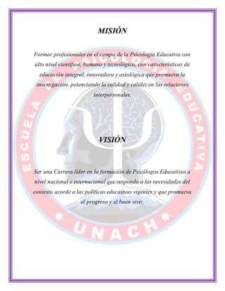 MISIÓN
Formar profesionales en el campo de la Psicología Educativa con
alto nivel científico, humano y tecnológico, con características de
educación integral, innovadora y axiológica que promueva la
investigación, potenciando la calidad y calidez en las relaciones
interpersonales.
VISIÓN
Ser una Carrera líder en la formación de Psicólogos Educativos a
nivel nacional e internacional que responda a las necesidades del
contexto acorde a las políticas educativas vigentes y que promueva
el progreso y el buen vivir.
 