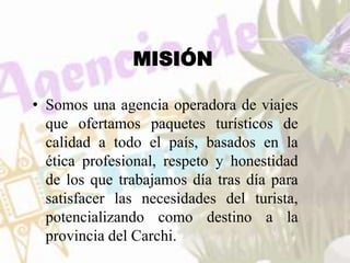 MISIÓN
• Somos una agencia operadora de viajes
que ofertamos paquetes turísticos de
calidad a todo el país, basados en la
ética profesional, respeto y honestidad
de los que trabajamos día tras día para
satisfacer las necesidades del turista,
potencializando como destino a la
provincia del Carchi.