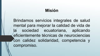 Misión
Brindamos servicios integrales de salud
mental para mejorar la calidad de vida de
la sociedad ecuatoriana, aplicando
eficientemente técnicas de neurociencias
con calidez solidaridad, competencia y
compromiso.
 