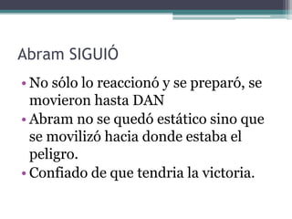 Abram SIGUIÓ
• No sólo lo reaccionó y se preparó, se
movieron hasta DAN
• Abram no se quedó estático sino que
se movilizó hacia donde estaba el
peligro.
• Confiado de que tendria la victoria.
 