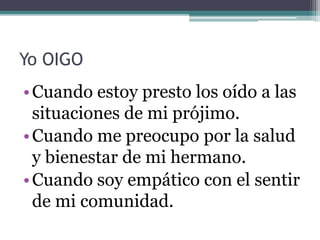 Yo OIGO
•Cuando estoy presto los oído a las
situaciones de mi prójimo.
•Cuando me preocupo por la salud
y bienestar de mi hermano.
•Cuando soy empático con el sentir
de mi comunidad.
 