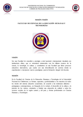 UNIVERSIDAD NACIONAL DE CHIMBORAZO
FACULTAD DE CIENCIAS DE LA EDUCACIÓN HUMANAS Y TECNOLOGÌAS
CARRERA DE PSICOLOGÍA EDUCATIVA
MISIÓN-VISIÓN
FACULTAD DE CIENCIAS DE LA EDUCACIÓN HUMANAS Y
TECNOLOGÍAS
VISIÓN
Ser una Facultad de renombre y prestigio a nivel nacional e internacional, vinculada con
instituciones afines, que se encuentren enmarcadas con los últimos avances de: la
ciencia, la tecnología, la cultura; y constituirnos en una Facultad que lidere procesos
educativos innovadores, que cuente con una diversificación de carreras donde se
experimenten e incorporen nuevos paradigmas para la formación integral del docente.
MISIÓN
En la Facultad de Ciencias de la Educación, Humanas y Tecnologías de la Universidad
Nacional de Chimborazo, se forman, capacitan y profesionalizan a los maestros de todos
los niveles del sistema educativo ecuatoriano, de acuerdo a las tendencias didáctico –
pedagógicas contemporáneas, en búsqueda de la verdad, el desarrollo de la cultura y la
práctica de los valores, orientados a brindar una educación de calidad a todos los
sectores sociales de la región central y del país; y formar profesionales en Ciencias
Humanas y Tecnologías
 
