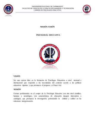 UNIVERSIDAD NACIONAL DE CHIMBORAZO
FACULTAD DE CIENCIAS DE LA EDUCACIÓN HUMANAS Y TECNOLOGÌAS
CARRERA DE PSICOLOGÍA EDUCATIVA
MISIÓN-VISIÓN
PSICOLOGÍA EDUCATIVA
VISIÓN
Ser una carrera líder en la formación de Psicólogos Educativos a nivel nacional e
internacional que responda a las necesidades del contexto acorde a las políticas
educativas vigentes y que promueva el progreso y el buen vivir
MISIÓN
Formar profesionales en el campo de la Psicología Educativa con alto nivel científico,
humano y tecnológico, con características de educación integral, innovadora y
axiológica, que promueva la investigación, potenciando la calidad y calidez en las
relaciones interpersonales.
 