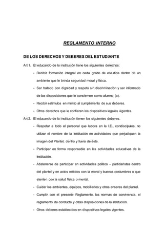 REGLAMENTO INTERNO
DE LOS DERECHOS Y DEBERES DEL ESTUDIANTE
Art 1. El educando de la institución tiene los siguientes derechos:
- Recibir formación integral en cada grado de estudios dentro de un
ambiente que le brinda seguridad moral y física.
- Ser tratado con dignidad y respeto sin discriminación y ser informado
de las disposiciones que le conciernen como alumno (a).
- Recibir estímulos en mérito al cumplimiento de sus deberes.
- Otros derechos que le confieren los dispositivos legales vigentes.
Art 2. El educando de la institución tienen los siguientes deberes.
- Respetar a todo el personal que labora en la I.E., condiscípulos, no
utilizar el nombre de la Institución en actividades que perjudiquen la
imagen del Plantel, dentro y fuera de éste.
- Participar en forma responsable en las actividades educativas de la
Institución.
- Abstenerse de participar en actividades político – partidaristas dentro
del plantel y en actos reñidos con la moral y buenas costumbres o que
atenten con la salud física o mental.
- Cuidar los ambientes, equipos, mobiliarios y otros enseres del plantel.
- Cumplir con el presente Reglamento, las normas de convivencia, el
reglamento de conducta y otras disposiciones de la Institución.
- Otros deberes establecidos en dispositivos legales vigentes.
 