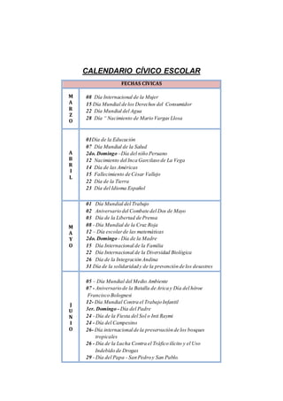 CALENDARIO CÍVICO ESCOLAR
FECHAS CÍVICAS
M
A
R
Z
O
08 Día Internacional de la Mujer
15 Día Mundial de los Derechos del Consumidor
22 Día Mundial del Agua
28 Día “ Nacimiento de Mario Vargas Llosa
A
B
R
I
L
01Día de la Educación
07 Día Mundial de la Salud
2do. Domingo –Día del niño Peruano
12 Nacimiento del Inca Garcilaso de La Vega
14 Día de las Américas
15 Fallecimiento de César Vallejo
22 Día de la Tierra
23 Día del Idioma Español
M
A
Y
O
01 Día Mundial del Trabajo
02 Aniversario del Combate del Dos de Mayo
03 Día de la Libertad de Prensa
08 - Día Mundial de la Cruz Roja
12 – Día escolarde las matemáticas
2do. Domingo - Día de la Madre
15 Día Internacional de la Familia
22 Día Internacional de la Diversidad Biológica
26 Día de la Integración Andina
31 Día de la solidaridad y de la prevención de los desastres
J
U
N
I
O
05 – Día Mundial del Medio Ambiente
07 - Aniversario de la Batalla de Arica y Día del héroe
Francisco Bolognesi
12- Día Mundial Contra el Trabajo Infantil
3er. Domingo - Día del Padre
24 - Día de la Fiesta del Sol o Inti Raymi
24 - Día del Campesino
26- Día internacional de la preservación de los bosques
tropicales
26 - Día de la Lucha Contra el Tráfico ilícito y el Uso
Indebido de Drogas
29 - Día del Papa - San Pedro y San Pablo.
 