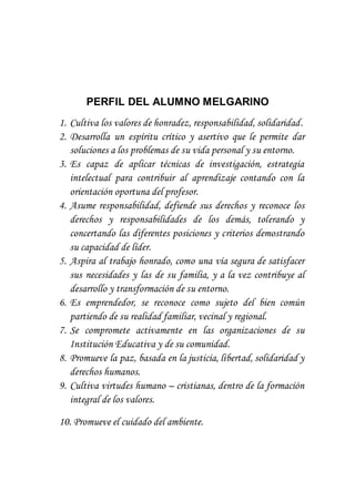 PERFIL DEL ALUMNO MELGARINO
1. Cultiva los valores de honradez, responsabilidad, solidaridad.
2. Desarrolla un espíritu crítico y asertivo que le permite dar
soluciones a los problemas de su vida personal y su entorno.
3. Es capaz de aplicar técnicas de investigación, estrategia
intelectual para contribuir al aprendizaje contando con la
orientación oportuna del profesor.
4. Asume responsabilidad, defiende sus derechos y reconoce los
derechos y responsabilidades de los demás, tolerando y
concertando las diferentes posiciones y criterios demostrando
su capacidad de líder.
5. Aspira al trabajo honrado, como una vía segura de satisfacer
sus necesidades y las de su familia, y a la vez contribuye al
desarrollo y transformación de su entorno.
6. Es emprendedor, se reconoce como sujeto del bien común
partiendo de su realidad familiar, vecinal y regional.
7. Se compromete activamente en las organizaciones de su
Institución Educativa y de su comunidad.
8. Promueve la paz, basada en la justicia, libertad, solidaridad y
derechos humanos.
9. Cultiva virtudes humano – cristianas, dentro de la formación
integral de los valores.
10. Promueve el cuidado del ambiente.
 