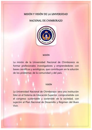 MISIÓN Y VISIÓN DE LA UNIVERSIDAD
NACIONAL DE CHIMBORAZO
MISIÓN
La misión de la Universidad Nacional de Chimborazo es
formar profesionales investigadores y emprendedores con
bases científicas y axiológicas, que contribuyen en la solución
de los problemas de la comunidad y del país.
VISIÓN
La Universidad Nacional de Chimborazo será una institución
líder en el Sistema de Educación Superior, comprometida con
el congreso sustentable y sostenible de la sociedad, con
sujeción al Plan Nacional de Desarrollo y Régimen del Buen
Vivir.
 