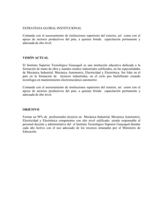 ESTRATEGIA GLOBAL INSTITUCIONAL

Contando con el asesoramiento de instituciones superiores del exterior, así como con el
apoyo de sectores productivos del país, a quienes brinda capacitación permanente y
adecuada de alto nivel.



VISIÓN ACTUAL

El Instituto Superior Tecnológico Guayaquil es una institución educativa dedicada a la
formación de mano de obra y mandos medios industriales calificados, en las especialidades
de Mecánica Industrial, Mecánica Automotriz, Electricidad y Electrónica. Ser líder en el
país en la formación de técnicos industriales, en el ciclo pos bachillerato creando
tecnólogos en mantenimiento electromecánico automotriz.

Contando con el asesoramiento de instituciones superiores del exterior, así como con el
apoyo de sectores productivos del país, a quienes brinda capacitación permanente y
adecuada de alto nivel.



OBJETIVO

Formar un 98% de profesionales técnicos en Mecánica Industrial, Mecánica Automotriz,
Electricidad y Electrónica competentes con alto nivel calificado; siendo responsable el
personal docente y administrativo del el Instituto Tecnológico Superior Guayaquil durante
cada año lectivo con el uso adecuado de los recursos emanados por el Ministerio de
Educación.
 