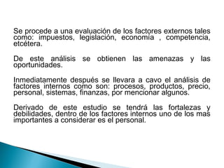Se procede a una evaluación de los factores externos tales
como: impuestos, legislación, economía , competencia,
etcétera.

De este análisis se obtienen las amenazas y las
oportunidades.

Inmediatamente después se llevara a cavo el análisis de
factores internos como son: procesos, productos, precio,
personal, sistemas, finanzas, por mencionar algunos.

Derivado de este estudio se tendrá las fortalezas y
debilidades, dentro de los factores internos uno de los mas
importantes a considerar es el personal.
 