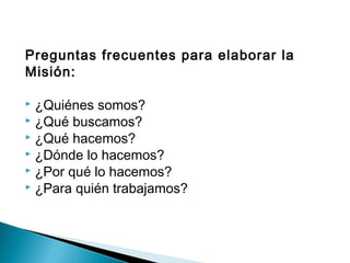 Preguntas frecuentes para elaborar la
Misión:

 ¿Quiénes somos?
 ¿Qué buscamos?
 ¿Qué hacemos?
 ¿Dónde lo hacemos?
 ¿Por qué lo hacemos?
 ¿Para quién trabajamos?
 