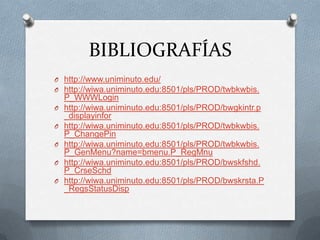 BIBLIOGRAFÍAS
O http://www.uniminuto.edu/
O http://wiwa.uniminuto.edu:8501/pls/PROD/twbkwbis.
    P_WWWLogin
O   http://wiwa.uniminuto.edu:8501/pls/PROD/bwgkintr.p
    _displayinfor
O   http://wiwa.uniminuto.edu:8501/pls/PROD/twbkwbis.
    P_ChangePin
O   http://wiwa.uniminuto.edu:8501/pls/PROD/twbkwbis.
    P_GenMenu?name=bmenu.P_RegMnu
O   http://wiwa.uniminuto.edu:8501/pls/PROD/bwskfshd.
    P_CrseSchd
O   http://wiwa.uniminuto.edu:8501/pls/PROD/bwskrsta.P
    _RegsStatusDisp
 