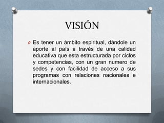 VISIÓN
O Es tener un ámbito espiritual, dándole un
 aporte al país a través de una calidad
 educativa que esta estructurada por ciclos
 y competencias, con un gran numero de
 sedes y con facilidad de acceso a sus
 programas con relaciones nacionales e
 internacionales.
 