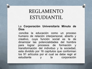 REGLAMENTO
        ESTUDIANTIL
La Corporación Universitaria Minuto de
Dios
 concibe la educación como un proceso
humano de relación interpersonal, abierto y
creativo, cuya función social es la de
dinamizar las potencialidades del hombre
para lograr procesos de formación y
transformación del individuo y la sociedad,
esta dividido por 16 capítulos que conforman
los 91 artículos por el cual se debe regir el
estudiante        y       la      corporación
 