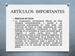 ARTÍCULOS IMPORTANTES
O Matrícula de honor
O La Corporación Universitaria       Minuto de Dios
  otorgará semestralmente, y acorde a su
  autonomía presupuestal en cada sede, una
  matrícula de honor al mejor estudiante de cada
  programa académico conducente a título, que
  obtenga en el semestre el mayor promedio igual o
  superior, a cuatro punto cinco (4.5) de
  calificaciones sobre la nota definitiva registrada en
  el Sistema de Información de la Decana tura de
  Admisiones y Registro. Dicha Matrícula de Honor
  consiste en la exención total o parcial de los
  derechos de matrícula del período académico
  siguiente o en la exención de los derechos de
  grado.
 