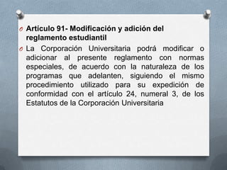O Artículo 91- Modificación y adición del
  reglamento estudiantil
O La Corporación Universitaria podrá modificar o
  adicionar al presente reglamento con normas
  especiales, de acuerdo con la naturaleza de los
  programas que adelanten, siguiendo el mismo
  procedimiento utilizado para su expedición de
  conformidad con el artículo 24, numeral 3, de los
  Estatutos de la Corporación Universitaria
 
