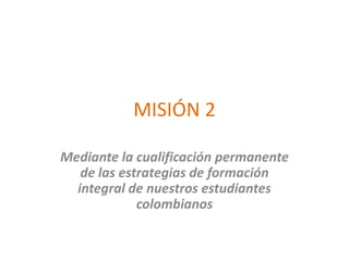 MISIÓN 2
Mediante la cualificación permanente
de las estrategias de formación
integral de nuestros estudiantes
colombianos
 