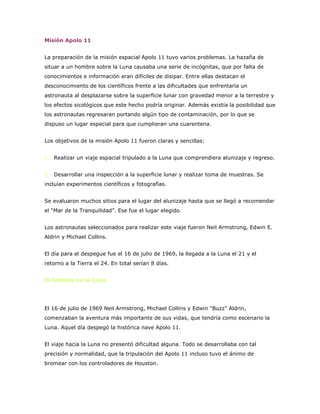 Misión Apolo 11 <br />La preparación de la misión espacial Apolo 11 tuvo varios problemas. La hazaña de situar a un hombre sobre la Luna causaba una serie de incógnitas, que por falta de conocimientos e información eran difíciles de disipar. Entre ellas destacan el desconocimiento de los científicos frente a las dificultades que enfrentaría un astronauta al desplazarse sobre la superficie lunar con gravedad menor a la terrestre y los efectos sicológicos que este hecho podría originar. Además existía la posibilidad que los astronautas regresaran portando algún tipo de contaminación, por lo que se dispuso un lugar especial para que cumplieran una cuarentena. <br />Los objetivos de la misión Apolo 11 fueron claras y sencillas: <br />1.- Realizar un viaje espacial tripulado a la Luna que comprendiera alunizaje y regreso. <br />2.- Desarrollar una inspección a la superficie lunar y realizar toma de muestras. Se incluían experimentos científicos y fotografías. <br />Se evaluaron muchos sitios para el lugar del alunizaje hasta que se llegó a recomendar el “Mar de la Tranquilidad”. Ese fue el lugar elegido. <br />Los astronautas seleccionados para realizar este viaje fueron Neil Armstrong, Edwin E. Aldrin y Michael Collins. <br />El día para el despegue fue el 16 de julio de 1969, la llegada a la Luna el 21 y el retorno a la Tierra el 24. En total serían 8 días. <br />El hombre en la Luna <br /> <br />El 16 de julio de 1969 Neil Armstrong, Michael Collins y Edwin “Buzz” Aldrin, comenzaban la aventura más importante de sus vidas, que tendría como escenario la Luna. Aquel día despegó la histórica nave Apolo 11. <br />El viaje hacia la Luna no presentó dificultad alguna. Todo se desarrollaba con tal precisión y normalidad, que la tripulación del Apolo 11 incluso tuvo el ánimo de bromear con los controladores de Houston. <br />El domingo 20 de julio, ya en la órbita lunar, Aldrin y Armstrong se trasladaron al módulo “Águila”. Michael Collins cerró la compuerta y permaneció pilotando el módulo de control “Columbia”, esperando la separación de la cápsula y apoyando las maniobras del módulo lunar. <br />Cuando el “Águila” sobrevoló la superficie de la Luna levantó polvo lunar lo que restó visibilidad a las maniobras de aproximación que el comandante Neil Armstrong había asumido de forma manual para evitar el riesgo de vuelco del alunizaje automático. Habían transcurrido 4 días desde el comienzo del viaje. <br /> El “Águila” descendió a la Luna y se posó sobre su superficie el 20 de julio de 1969, en la zona llamada Mar de la Tranquilidad. <br />Cuando el comandante descendió por la escalerilla de 9 peldaños, tiró de un anillo que abrió una compuerta de la cual salió una cámara de televisión que transmitió a la Tierra las primeras imágenes desde el satélite. <br />Eran exactamente las 10:56 P.M. cuando Armstrong descendió por una escalerilla con su traje espacial y puso el pie izquierdo sobre la Luna. Sus primeras palabras fueron “Estoy al pie de la escalerilla. Las patas del Águila sólo han deprimido la superficie unos cuantos centímetros. La superficie parece ser de grano muy fino, cuando se la ve de cerca. Es casi un polvo fino, muy fino. Ahora salgo de la plataforma”. Luego diría la frase histórica: “Este es un pequeño paso para el hombre; un salto gigantesco para la Humanidad”. <br />