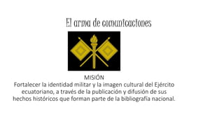 El arma de comunicaciones 
MISIÓN 
Fortalecer la identidad militar y la imagen cultural del Ejército 
ecuatoriano, a través de la publicación y difusión de sus 
hechos históricos que forman parte de la bibliografía nacional. 
 