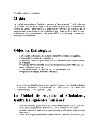 Unidad de atención al ciudadano


Misión
La Unidad de Atención al Ciudadano, adscrita al Despacho del Contralor General
del Estado Zulia, es la encargada de promover la participación ciudadana en
materia de Control Fiscal mediante la capacitación y atención de iniciativas de los
ciudadanos(a), organizaciones comunitarias, entes y órganos de la administración
activa entre otros; con un equipo altamente calificado, motivado y comprometido
con la gestión contralora.




Objetivos Estratégicos
      Fomentar la participación ciudadana en el control de la gestión pública.
      Optimizar la atención a los ciudadanos.
      Promover el control de gestión en cada una de las Unidades Orgánicas de
      la Institución.
      Profundizar el mejoramiento continuo del sistema de control interno en las
      áreas medulares y de apoyo.
      Potenciar los niveles de capacitación del capital intelectual.
      Programar actividades de control ambiental.




   Según el Artículo 40 del Reglamento Interno de la Contraloría General del Estado Zulia
   (Resolución Organizativa 012) Publicado en Gaceta Oficial del Estado Zulia
   Extraordinaria Nº1.557 de fecha 05/11/2011.


La Unidad de Atención al Ciudadano,
tendrá las siguientes funciones:
   1. Atender y orientar a quienes asistan a la Contraloría General del Estado Zulia, para
      la resolución de algún asunto determinado, a fin de informarlo acerca de los
      requisitos necesarios, las dependencias competentes, su ubicación y los funcionarios
      responsables.
   2. En los casos en que existan criterios de la Contraloría General de la República, que
 