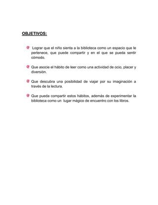 OBJETIVOS:


    Lograr que el niño sienta a la biblioteca como un espacio que le
   pertenece, que puede compartir y en el que se pueda sentir
   cómodo.

   Que asocie el hábito de leer como una actividad de ocio, placer y
   diversión.

   Que descubra una posibilidad de viajar por su imaginación a
   través de la lectura.

   Que pueda compartir estos hábitos, además de experimentar la
   biblioteca como un lugar mágico de encuentro con los libros.
 