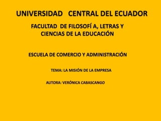 UNIVERSIDAD   CENTRAL DEL ECUADOR FACULTAD  DE FILOSOFÍ A, LETRAS Y CIENCIAS DE LA EDUCACIÓN  ESCUELA DE COMERCIO Y ADMINISTRACIÓN TEMA: LA MISIÓN DE LA EMPRESA AUTORA: VERÓNICA CABASCANGO 