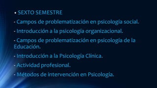 • SEXTO SEMESTRE
- Campos de problematización en psicología social.
- Introducción a la psicología organizacional.
- Campos de problematización en psicología de la
Educación.
- Introducción a la Psicología Clínica.
- Actividad profesional.
- Métodos de intervención en Psicología.
 